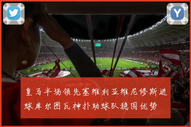 皇马半场领先塞维利亚维尼修斯进球库尔图瓦神扑助球队稳固优势