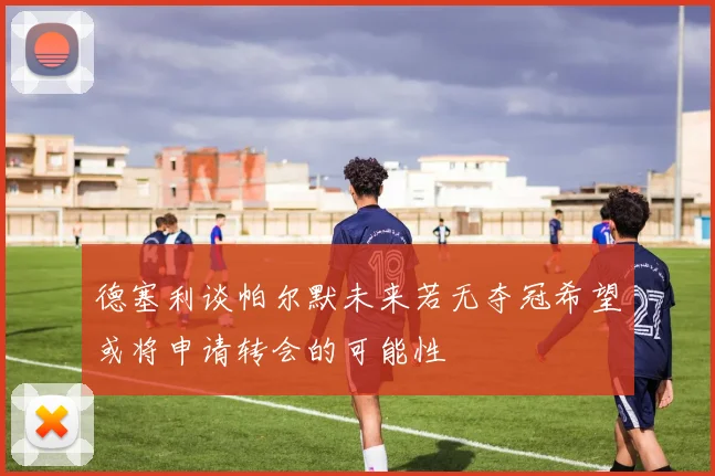 德塞利谈帕尔默未来若无夺冠希望或将申请转会的可能性