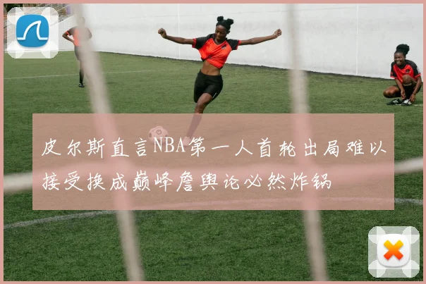 皮尔斯直言NBA第一人首轮出局难以接受换成巅峰詹舆论必然炸锅