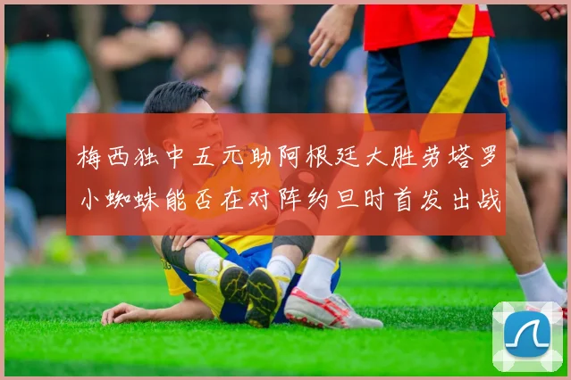 梅西独中五元助阿根廷大胜劳塔罗小蜘蛛能否在对阵约旦时首发出战