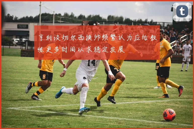 亨利谈切尔西换帅频繁认为应给教练更多时间以求稳定发展