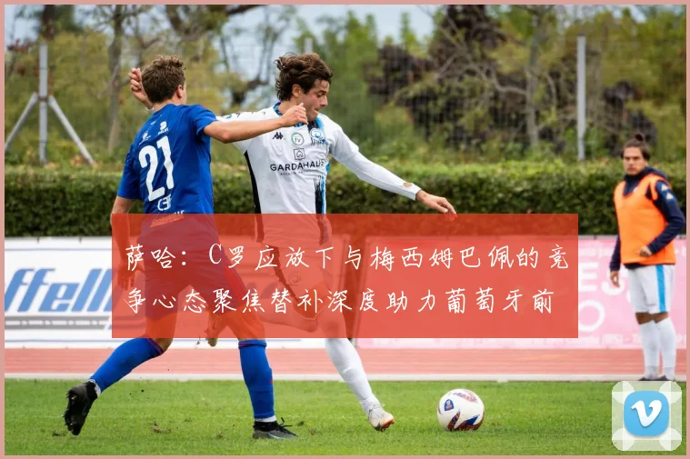 萨哈：C罗应放下与梅西姆巴佩的竞争心态聚焦替补深度助力葡萄牙前行