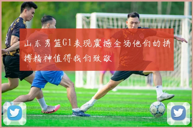 山东男篮G1表现震撼全场他们的拼搏精神值得我们致敬