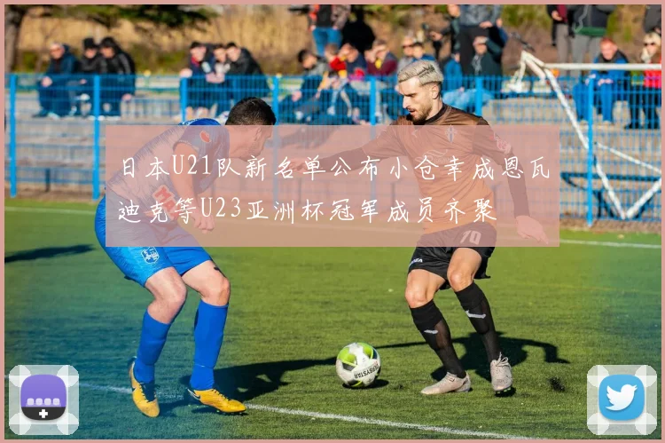 日本U21队新名单公布小仓幸成恩瓦迪克等U23亚洲杯冠军成员齐聚