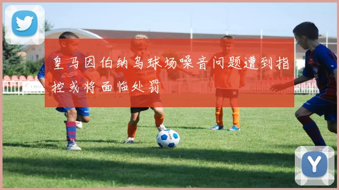 皇马因伯纳乌球场噪音问题遭到指控或将面临处罚