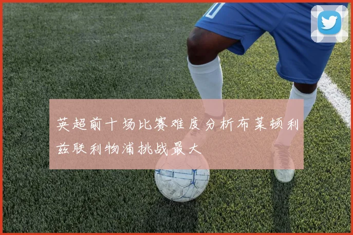 英超前十场比赛难度分析布莱顿利兹联利物浦挑战最大