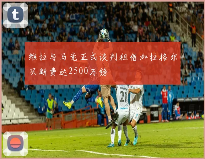 维拉与马竞正式谈判租借加拉格尔买断费达2500万镑