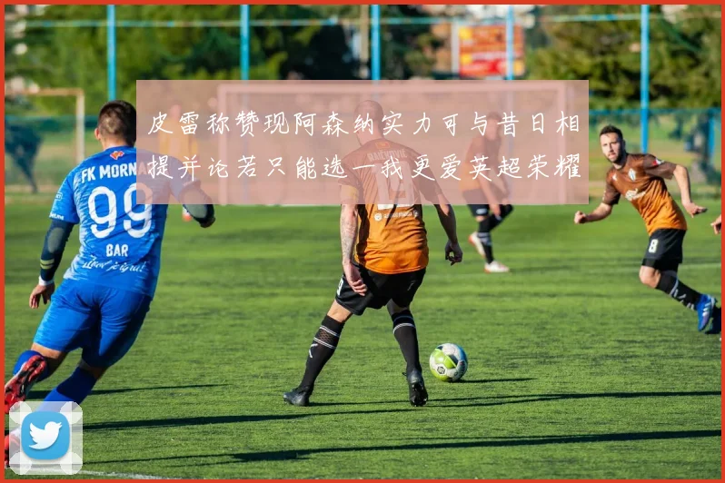 皮雷称赞现阿森纳实力可与昔日相提并论若只能选一我更爱英超荣耀