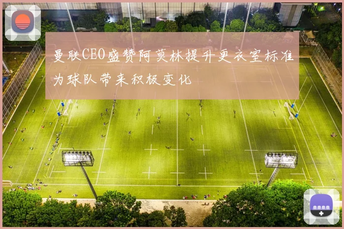 曼联CEO盛赞阿莫林提升更衣室标准为球队带来积极变化