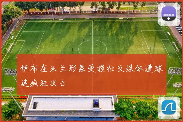 伊布在米兰形象受损社交媒体遭球迷疯狂攻击