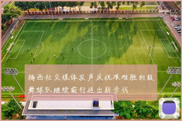梅西社交媒体发声庆祝艰难胜利鼓舞球队继续前行迈出新步伐