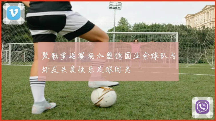 聚勒重返赛场加盟德国业余球队与好友共度快乐足球时光