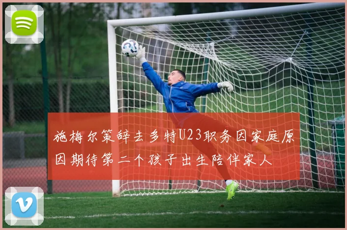 施梅尔策辞去多特U23职务因家庭原因期待第二个孩子出生陪伴家人