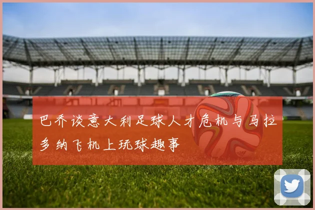 巴乔谈意大利足球人才危机与马拉多纳飞机上玩球趣事