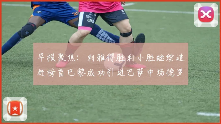 早报聚焦：利雅得胜利小胜继续追赶榜首巴黎成功引进巴萨中场德罗