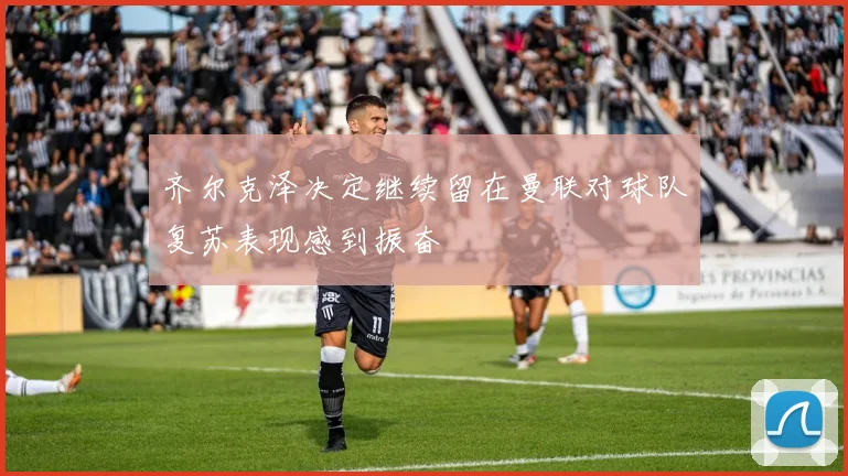 齐尔克泽决定继续留在曼联对球队复苏表现感到振奋