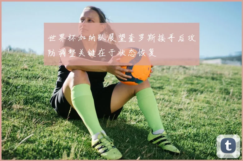 世界杯加纳队展望奎罗斯接手后攻防调整关键在于状态恢复