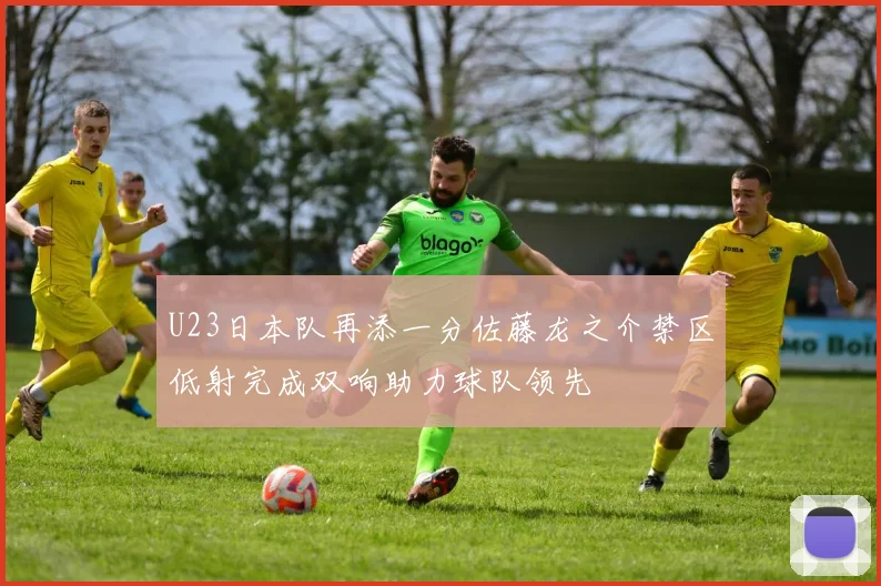 U23日本队再添一分佐藤龙之介禁区低射完成双响助力球队领先