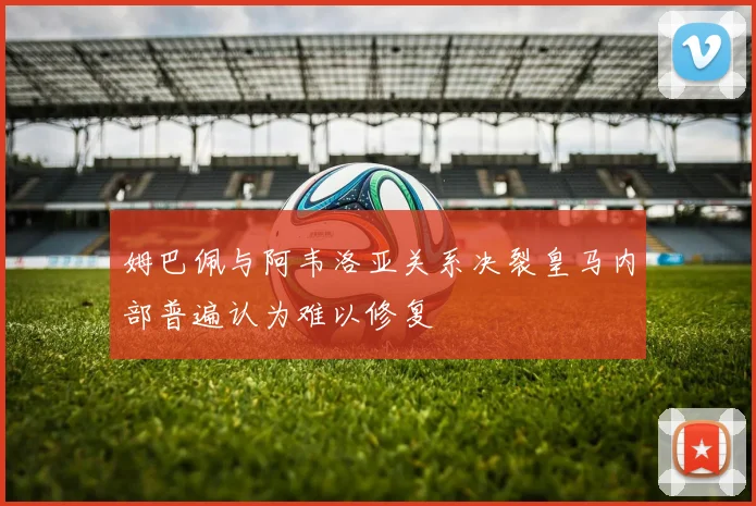 姆巴佩与阿韦洛亚关系决裂皇马内部普遍认为难以修复
