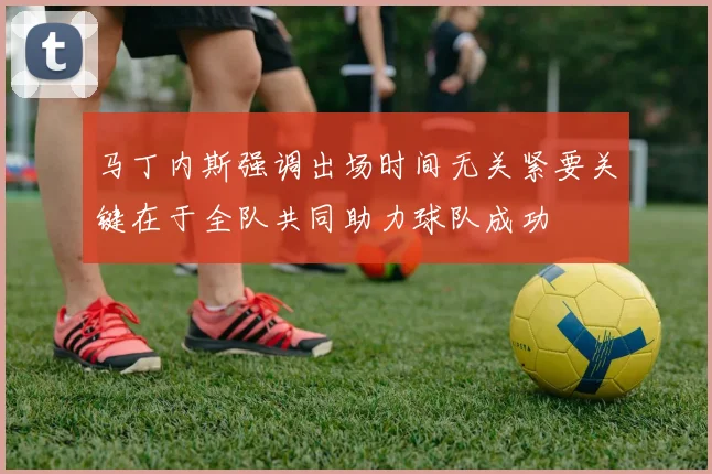 马丁内斯强调出场时间无关紧要关键在于全队共同助力球队成功