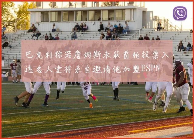 巴克利称若詹姆斯未获首轮投票入选名人堂将亲自邀请他加盟ESPN