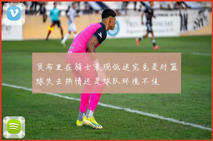 莫布里在骑士表现低迷究竟是对篮球失去热情还是球队环境不佳
