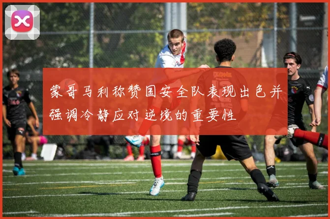 蒙哥马利称赞国安全队表现出色并强调冷静应对逆境的重要性