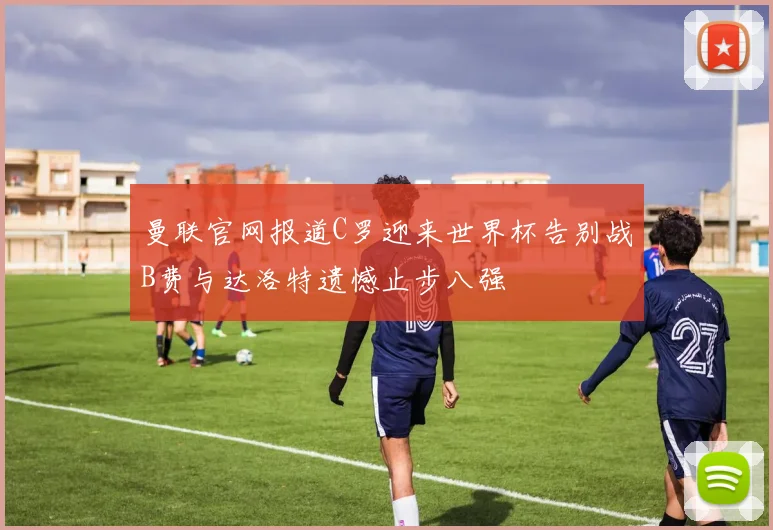 曼联官网报道C罗迎来世界杯告别战B费与达洛特遗憾止步八强