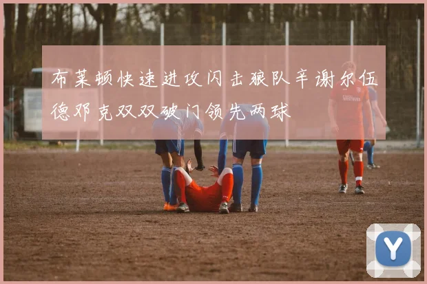 布莱顿快速进攻闪击狼队辛谢尔伍德邓克双双破门领先两球