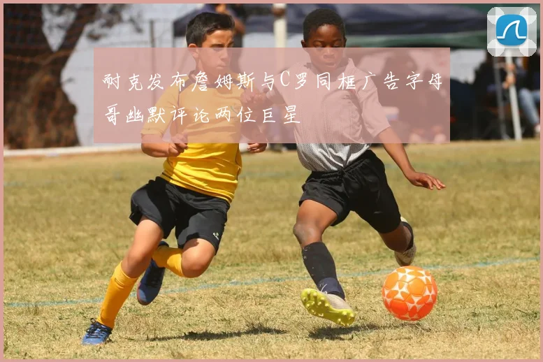 耐克发布詹姆斯与C罗同框广告字母哥幽默评论两位巨星