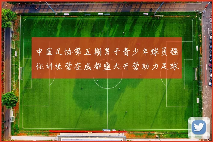中国足协第五期男子青少年球员强化训练营在成都盛大开营助力足球未来发展
