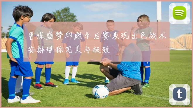 鲁媒盛赞邱彪季后赛表现出色战术安排堪称完美与极致