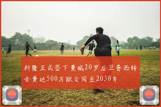 科隆正式签下曼城20岁后卫普西转会费达500万欧合同至2030年