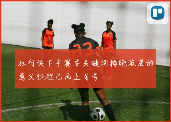 独行侠下半赛季关键词揭晓浓眉的意义征程已画上句号