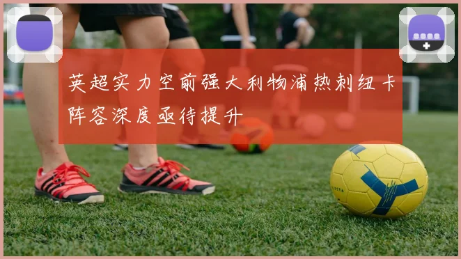 英超实力空前强大利物浦热刺纽卡阵容深度亟待提升
