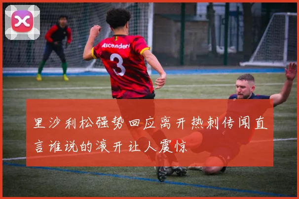 里沙利松强势回应离开热刺传闻直言谁说的滚开让人震惊