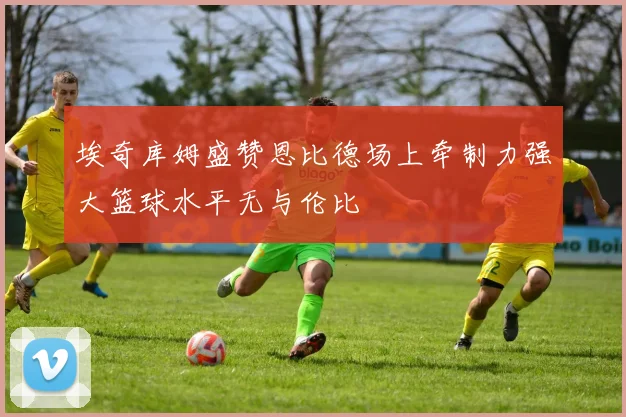 埃奇库姆盛赞恩比德场上牵制力强大篮球水平无与伦比